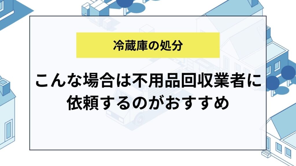 こんな場合は冷蔵庫処分を不用品回収業者に依頼するのがおすすめ