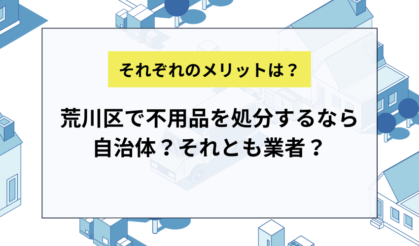 荒川区で不用品を処分するなら自治体で処分する？業者に依頼する？