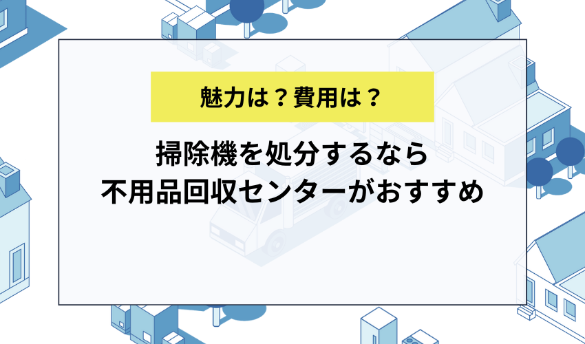 掃除機を処分するなら不用品回収センターがおすすめ