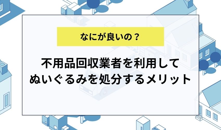 不用品回収業者を利用してぬいぐるみを処分するメリット